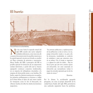 15
El barrio




                                                                                                         Los Ribereños / Historia, memoria e identidad de los pobladores del barrio Pedro de Valdivia Bajo
Vista del Puente de la Isla Mochita.




N
           o fue sino hasta la segunda mitad del         “las primeras poblaciones y regularizaciones
           siglo XIX cuando este sector adquirió         de las poblaciones se dan en torno a la vía,
           verdadera relevancia, como una zona de        porque ferrocarriles instala a su gente ahí,
conexión ferroviaria entre los pueblos interiores y      los ferroviarios, instalándolos en condición
la capital regional, circuito por donde se canalizó      de cuidadores o para que estuvieran cerca
un flujo constante de personas y mercancías.             de su trabajo. Con el tiempo se organizan
Hacia finales del XIX y principios del XX es             y a algunos les ceden los títulos…. Hay un
posible apreciar la formación de un importante           lote de gente que aún tiene contrato vigente
enclave ferroviario, a partir del cual se fueron         con ferrocarriles, son como exonerados de
agregando continuos conjuntos residenciales,             ferrocarriles que mensualmente incluso le
en su mayoría de trabajadores vinculados a la            pagan los arriendos esperando que les den los
empresa de ferrocarriles junto a sus familias. De        títulos de terreno.”
hecho, según los distintos testimonios recogidos,                                           Katarina.
los primeros poblamientos se hicieron a orillas
de la línea férrea al alero de este nuevo medio       Por lo demás, la accidentada geografía
de transporte como lo fue el ferrocarril, sin         penquista, así como el propio desarrollo de la
obtener muchos de ellos los títulos de dominios       ciudad hacia finales del siglo XIX, permitieron
respectivos.                                          una acelerada expansión hacia las periferias.
 
