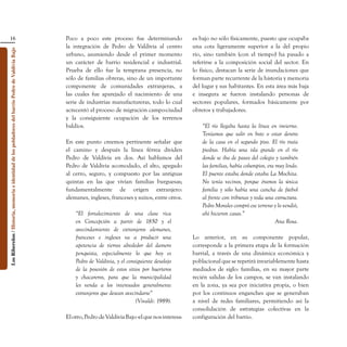 16                                                                               Poco a poco este proceso fue determinando               es bajo no sólo físicamente, puesto que ocupaba
                                                                                                    la integración de Pedro de Valdivia al centro           una cota ligeramente superior a la del propio
Los Ribereños / Historia, memoria e identidad de los pobladores del barrio Pedro de Valdivia Bajo




                                                                                                    urbano, asumiendo desde el primer momento               río, sino también (con el tiempo) ha pasado a
                                                                                                    un carácter de barrio residencial e industrial.         referirse a la composición social del sector. En
                                                                                                    Prueba de ello fue la temprana presencia, no            lo físico, destacan la serie de inundaciones que
                                                                                                    sólo de familias obreras, sino de un importante         forman parte recurrente de la historia y memoria
                                                                                                    componente de comunidades extranjeras, a                del lugar y sus habitantes. En esta área más baja
                                                                                                    las cuales fue aparejado el nacimiento de una           e insegura se fueron instalando personas de
                                                                                                    serie de industrias manufactureras, todo lo cual        sectores populares, formados básicamente por
                                                                                                    acrecentó el proceso de migración campo-ciudad          obreros y trabajadores.
                                                                                                    y la consiguiente ocupación de los terrenos
                                                                                                    baldíos.                                                    “El río llegaba hasta la línea en invierno.
                                                                                                                                                                Teníamos que salir en bote o estar dentro
                                                                                                    En este punto creemos pertinente señalar que                de la casa en el segundo piso. El río traía
                                                                                                    el camino y después la línea férrea dividen                 piedras. Había una isla grande en el río
                                                                                                    Pedro de Valdivia en dos. Así hablamos del                  donde se iba de paseo del colegio y también
                                                                                                    Pedro de Valdivia acomodado, el alto, apegado               las familias, había columpios, era muy lindo.
                                                                                                    al cerro, seguro, y compuesto por las antiguas              El puente estaba donde estaba La Mochita.
                                                                                                    quintas en las que vivían familias burguesas;               No tenía vecinos, porque éramos la única
                                                                                                    fundamentalmente de origen extranjero:                      familia y sólo había una cancha de fútbol
                                                                                                    alemanes, ingleses, franceses y suizos, entre otros.        al frente con tribunas y toda una estructura.
                                                                                                                                                                Pedro Morales compró ese terreno y lo vendió,
                                                                                                        “El fortalecimiento de una clase rica                   ahí hicieron casas.”
                                                                                                        en Concepción a partir de 1850 y el                                                        Ana Rosa.
                                                                                                        avecindamiento de extranjeros alemanes,
                                                                                                        franceses e ingleses va a producir una              Lo anterior, en su componente popular,
                                                                                                        apetencia de tierras alrededor del damero           corresponde a la primera etapa de la formación
                                                                                                        penquista, especialmente lo que hoy es              barrial, a través de una dinámica económica y
                                                                                                        Pedro de Valdivia, y el consiguiente desalojo       poblacional que se repetirá invariablemente hasta
                                                                                                        de la posesión de estos sitios por huerteros        mediados de siglo: familias, en su mayor parte
                                                                                                        y chacareros, para que la municipalidad             recién salidas de los campos, se van instalando
                                                                                                        les venda a los interesados generalmente            en la zona, ya sea por iniciativa propia, o bien
                                                                                                        extranjeros que desean avecindarse”                 por los continuos enganches que se generaban
                                                                                                                                    (Vivaldi: 1989).        a nivel de redes familiares, permitiendo así la
                                                                                                                                                            consolidación de estrategias colectivas en la
                                                                                                    El otro, Pedro de Valdivia Bajo -el que nos interesa-   configuración del barrio.
 