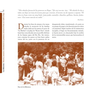 18                                                                               “Mis abuelos fueron de los primeros en llegar. Yo viví con mis tíos... Mi abuela les dio a
                                                                                                    todos sus hijos un trozo de terreno para que vivieran, el terreno era de esquina a esquina. El
Los Ribereños / Historia, memoria e identidad de los pobladores del barrio Pedro de Valdivia Bajo




                                                                                                    sitio en el que vivía era muy lindo: tenía jardín, animales, chanchos, gallinas, huerta, frutas,
                                                                                                    aves. Las casas eran de ese estilo.”
                                                                                                                                                                                               Ana Rosa.




                                                                                                    D
                                                                                                             urante los fines de semana y los meses     desaparecido islote, transformado a la sazón en
                                                                                                             estivales la recreación de las familias    un parque de juegos y de diversión para los niños
                                                                                                             estaba dada por los paseos al sector de    y la juventud. Según muchos de los testimonios
                                                                                                    “La Mochita” y la playa de “Rocoto Chico”, donde    recogidos, el lugar era frecuentemente visitado,
                                                                                                    hasta hace unas décadas aún era posible disfrutar   se hacían picnis y se descansaba bajo la sombra
                                                                                                    de las limpias aguas del Bío Bío. Así mismo,        de los innumerables sauces que hermoseaban el
                                                                                                    eran comunes los paseos en bote hacia ambas         sector.
                                                                                                    riveras del río, junto con la presencia de un




                                                                                                    Paseo de Los Riberanos.
 