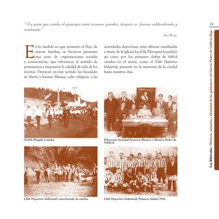 “La gente que estaba al principio tenía terrenos grandes, después se fueron subdividiendo y                                                    19
vendiendo.”




                                                                                                              Los Ribereños / Historia, memoria e identidad de los pobladores del barrio Pedro de Valdivia Bajo
                                                                                                  Ana Rosa.




E
       n la medida en que aumentó el flujo de        actividades deportivas, estas últimas canalizadas
       nuevas familias, se hicieron presentes        a través de la Iglesia local (la Parroquia Lourdes),
       una serie de organizaciones sociales          así como por los primeros clubes de fútbol
y comunitarias, que reforzaron el sentido de         creados en el sector, como el Club Deportivo
pertenencia y mejoraron la calidad de vida de los    Industrial, presente en la memoria de la ciudad
vecinos. Destacan en este sentido las Sociedades     hasta nuestros días.
de Ahorro y Socorros Mutuos, culto religioso y las




Desfile Brigada Lourdes.                             Directorio Sociedad Socorros Mutuos y Ahorros Pedro de
                                                     Valdivia.




Club Deportivo Industrial construyendo su cancha.    Club Deportivo Industrial, Primera Adulta 1936.
 