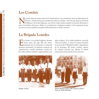 20
                                                                                                    Los Comités
Los Ribereños / Historia, memoria e identidad de los pobladores del barrio Pedro de Valdivia Bajo




                                                                                                    N
                                                                                                             o puede dejar de mencionarse los Comités previos a la constitución de las actuales Juntas de
                                                                                                             Vecinos - siendo tres las que actualmente existen en el lugar - entre los que destacan el Comité
                                                                                                             El Esfuerzo y el Comité Esperanza, uno de los cuales incluso impulsó la creación del primer y
                                                                                                    único Consultorio del sector. Ambos se constituyeron y trabajaron siempre con la esperanza de que
                                                                                                    los nuevos vecinos pudieran instalarse definitivamente en dichos terrenos.



                                                                                                    La Brigada Lourdes

                                                                                                    E
                                                                                                            n cuanto a la actividad religiosa, durante    plano político. A la tradicionalmente conocida
                                                                                                            buena parte del siglo XX esta estuvo          “Acción Católica”, se suma a la memoria barrial
                                                                                                            acaparada por el catolicismo, a través del    el accionar de la “Brigada Lourdes”, dependiente
                                                                                                    quehacer parroquial y el explosivo aumento de         de la parroquia del mismo nombre, especie
                                                                                                    organizaciones sociales populares, muchas de          de cofradía mariana que albergó el interés
                                                                                                    las cuales estaban también comprometidas en el        mayoritario de los jóvenes de ese entonces.




                                                                                                    Brigada  Lourdes.                                     Desfile  Brigada Lourdes, Calle Tucapel esq. Barros
                                                                                                                                                          Arana, de  fondo Tribunales.
 