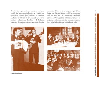 A nivel de organizaciones laicas, la actividad        recordados Riberanos (trío integrado por Oscar                                        21
radial, los teatros ambulantes, la creación de        Osses, José Baeza y Arturo Uribí), la agrupación




                                                                                                           Los Ribereños / Historia, memoria e identidad de los pobladores del barrio Pedro de Valdivia Bajo
bibliotecas -como por ejemplo la Silvestre            Perla del Bío Bío, las hermanitas Arriagada
Mahuzier al interior de la Sociedad de Socorro        (famosas en Concepción) o Arturo Granada y su
Mutuo y Ahorro de hombres- y la bullante              conjunto- vinieron a sintetizar los nuevos valores
presencia de conjuntos artísticos y musicales - los   de la sociedad chilena de mediados de siglo.




Los Riberanos 1959.
 