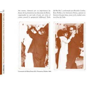 22                                                                               Así mismo, destacan por su importancia las                   del Bío Bío”, conformado por Ricardo Concha,
                                                                                                    fiestas de la primavera y sus elecciones de Reina,           Rosa Robles y los hermanos Novoa, quienes se
Los Ribereños / Historia, memoria e identidad de los pobladores del barrio Pedro de Valdivia Bajo




                                                                                                    organizadas en casi todo el país, así como el                hicieron de gran fama, tanto en la ciudad como
                                                                                                    centro juvenil (y agrupación folklórica) “Perla              en el Sur de Chile.




                                                                                                    Coronación de Reina Fiesta de la  Primavera, Octubre 1968.
 
