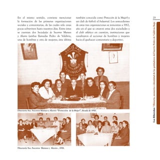 En el mismo sentido, conviene mencionar                      también conocida como Protección de la Mujer) y                                       23
la formación de las primeras organizaciones                  un club de fútbol: el Industrial. Los antecedentes




                                                                                                                  Los Ribereños / Historia, memoria e identidad de los pobladores del barrio Pedro de Valdivia Bajo
sociales y comunitarias, de las cuales sólo unas             de estas tres organizaciones se remontan a 1912,
pocas sobreviven hasta nuestros días. Entre éstas            año en el que se crearon estas dos sociedades y
se cuentan dos Sociedades de Socorros Mutuos                 el club atlético en cuestión, instituciones que
y Ahorro (ambas llamadas Pedro de Valdivia,                  canalizaron el accionar de hombres y mujeres
una de hombres y otra de mujeres; ésta última                hacia el quehacer comunitario y deportivo.




Directorio Soc. Socorros Mutuos y Ahorro “Protección  de la Mujer”, década de 1950.




Directorio Soc. Socorros  Mutuos y  Ahorro , 1958.
 