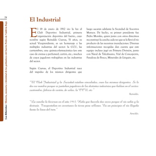 24
                                                                                                    El Industrial
Los Ribereños / Historia, memoria e identidad de los pobladores del barrio Pedro de Valdivia Bajo




                                                                                                    E
                                                                                                            l 18 de enero de 1912 vio la luz el        luego sacarán adelante la Sociedad de Socorros
                                                                                                            Club Deportivo Industrial, primera         Mutuos. De hecho, su primer presidente fue
                                                                                                            organización deportiva del barrio, cuyo    Pedro Morales, quien junto con otros directivos
                                                                                                    nombre según Reinaldo Cuevas, 51 años, su          reconstruyó la cancha cada vez que se la llevó el río
                                                                                                    actual Vicepresidente, es un homenaje a las        producto de las sucesivas inundaciones. Diversas
                                                                                                    múltiples industrias del sector: la CCU, las       informaciones recogidas dan cuenta que este
                                                                                                    curtiembres, una químico-farmacéutica (en este     equipo incluso jugó en Primera División, junto
                                                                                                    caso de cremas y perfumes), cartón, etc.; muchos   con Naval de Talcahuano, Vial de Concepción,
                                                                                                    de cuyos jugadores trabajaban en las industrias    Fanaloza de Penco, Minerales de Lirquén, etc.
                                                                                                    del sector.

                                                                                                    Según Cuevas, el Deportivo Industrial nace
                                                                                                    del impulso de los mismos dirigentes que


                                                                                                    “El Club Industrial y la Sociedad estaban vinculados, eran los mismos dirigentes. Se le
                                                                                                    dio ese nombre porque se juntaban jugadores de las distintas industrias que habían en el sector:
                                                                                                    curtiembre, fábrica de cartón, de velas, la CCU, etc.”
                                                                                                                                                                                                  Reinaldo.


                                                                                                    “La cancha la hicieron en el año 1943. Hubo que hacerla dos veces porque el río subía y la
                                                                                                    destruía. Trasportaban en carretones la tierra para rellenar. En un principio el río llegaba
                                                                                                    hasta la línea del tren.”
                                                                                                                                                                                                  Arnoldo.
 
