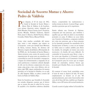 26
                                                                                                    Sociedad de Socorro Mutuo y Ahorro
Los Ribereños / Historia, memoria e identidad de los pobladores del barrio Pedro de Valdivia Bajo




                                                                                                    Pedro de Valdivia

                                                                                                    P
                                                                                                           oco después, el 10 de mayo de 1912,            dinero, comprándoles los medicamentos e
                                                                                                           se funda la Sociedad de Socorro Mutuo y        incluso tenían un doctor - Lorenzo Drago - quien
                                                                                                           Ahorro Pedro de Valdivia, la de hombres,       atendía a pacientes que así lo requirieran.
                                                                                                    cuyo primer directorio estuvo integrado por
                                                                                                    Pedro Morales, Víctor Cáceres, José S. Inostroza,     Existía además una Comisión de Enfermos,
                                                                                                    Jacinto Morales, Roberto Sanhueza, Ramón              compuesta por tres personas, que visitaban a
                                                                                                    Pavéz, Juan S. Alarcón, Aníbal Puentes, Silvano       aquellos que por falta de salud se encontraban
                                                                                                    González, Filidor Neira y Manuel Dávila.              postrados en cama. Si fallecía un socio había
                                                                                                                                                          una Comisión de Estandarte, compuesta también
                                                                                                    Como otras muchas sociedades del mismo                por otras tres personas, que se hacía presente
                                                                                                    tipo, tanto o más antiguas, que existen en            en los funerales portando los estandartes de la
                                                                                                    Concepción -como por ejemplo Juan Martínez            Sociedad junto al féretro, y como en ese tiempo
                                                                                                    de Rozas, Lorenzo Arenas, Ex alumnos del              no había autos se usaban caballos para llevar
                                                                                                    Salesiano, Legión de Jubilados y Montepiadas de       los ataúdes. Se entregaba así mismo una cuota
                                                                                                    las FFAA, etc.- las Sociedades de Socorros Mutuos y   mortuoria a la familia del socio fallecido. Se
                                                                                                    Ahorro sirvieron como centro de reunión social,       contrataba la locomoción para llevar y traer a
                                                                                                    organizaciones de apoyo para sus miembros y la        los socios que deseaban ir al funeral e incluso
                                                                                                    comunidad en casos de necesidad o emergencia,         tienen un mausoleo en el Cementerio General
                                                                                                    y lugares de entretenimiento y resguardo de un        de Concepción para los socios que no tengan
                                                                                                    cierto patrimonio o tradición cultural. Ejemplo       donde ser enterrados, terrenos fueron que
                                                                                                    de ello son los diversos campeonatos de cueca,        donados por Claudio Parra, un ex miembro de
                                                                                                    naipe, ping pong y tejo; estos últimos, aún en        la Sociedad.
                                                                                                    pleno siglo XXI, siguen realizándose de manera
                                                                                                    periódica en la Sociedad de Hombres, en su sede       Al construir el nuevo local, actividades como
                                                                                                    de calle Sargento Aldea, en pleno corazón del         el tenis de mesa se dejaron de lado. El nuevo
                                                                                                    barrio de Pedro de Valdivia Bajo.                     emplazamiento se levantó en el año ‘80
                                                                                                                                                          aproximadamente, pues antes funcionaban más
                                                                                                    Entre los beneficios que brindaba la Sociedad,        cerca de la línea del tren, también por Sargento
                                                                                                    sus actuales dirigentes cuentan que el ahorro         Aldea, a unos 100 metros de la actual instalación.
                                                                                                    que se reunía iba para la salud de los socios.
                                                                                                    Se ayudaba a los miembros enfermos dándoles           Cuando ocurrió el golpe militar la Sociedad fue
 