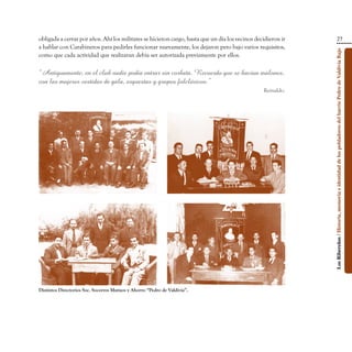 obligada a cerrar por años. Ahí los militares se hicieron cargo, hasta que un día los vecinos decidieron ir                                    27
a hablar con Carabineros para pedirles funcionar nuevamente, los dejaron pero bajo varios requisitos,




                                                                                                              Los Ribereños / Historia, memoria e identidad de los pobladores del barrio Pedro de Valdivia Bajo
como que cada actividad que realizaran debía ser autorizada previamente por ellos.

“Antiguamente, en el club nadie podía entrar sin corbata. Recuerdo que se hacían malones,
con las mujeres vestidas de gala, orquestas y grupos folclóricos.”
                                                                                                 Reinaldo.




Distintos Directorios Soc. Socorros Mutuos y Ahorro “Pedro de Valdivia”.
 