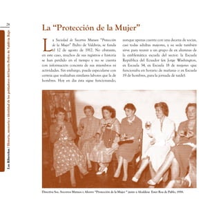 28
                                                                                                    La “Protección de la Mujer”
Los Ribereños / Historia, memoria e identidad de los pobladores del barrio Pedro de Valdivia Bajo




                                                                                                    L
                                                                                                           a Sociedad de Socorros Mutuos “Protección              aunque apenas cuenta con una decena de socias,
                                                                                                           de la Mujer” Pedro de Valdivia, se funda               casi todas adultas mayores, y su sede también
                                                                                                           el 12 de agosto de 1912. No obstante,                  sirve para reunir a un grupo de ex alumnas de
                                                                                                    en este caso, muchos de sus registros e historia              la emblemática escuela del sector: la Escuela
                                                                                                    se han perdido en el tiempo y no se cuenta                    República del Ecuador (ex Jorge Washington,
                                                                                                    con información concreta de sus miembros ni                   ex Escuela 34, ex Escuela 18 de mujeres -que
                                                                                                    actividades. Sin embargo, puede especularse con               funcionaba en horario de mañana- o ex Escuela
                                                                                                    certeza que realizaban similares labores que la de            19 de hombres, para la jornada de tarde).
                                                                                                    hombres. Hoy en día ésta sigue funcionando,




                                                                                                    Directiva Soc. Socorros Mutuos y Ahorro “Protección de la Mujer “ junto a Alcaldesa  Ester Roa de Pablo, 1958.
 