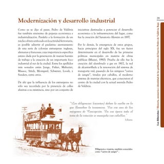 29
Modernización y desarrollo industrial




                                                                                                               Los Ribereños / Historia, memoria e identidad de los pobladores del barrio Pedro de Valdivia Bajo
Como ya se dijo al pasar, Pedro de Valdivia           iniciativas destinadas a potenciar el desarrollo
fue también sinónimo de pujanza económica e           económico y la infraestructura del lugar, como
industrialización. Paralelo a la formación de un      fue la creación del Sanatorio Alemán en 1897.
núcleo obrero enfocado en la actividad ferroviaria,
es posible advertir el paulatino asentamiento         Por lo demás, la emergencia de estos grupos,
de una serie de colonias extranjeras: inglesas,       hacia principios del siglo XX, fue un factor
alemanas y francesas; cuya importancia específica     determinante en el desarrollo de las primeras
estuvo dada por la generación de nuevas fuentes       políticas municipales en materia de obras
de trabajo y la creación de un importante foco        públicas (Mazzei, 1990). Prueba de ello fue la
industrial al sur de la ciudad. Entre los apellidos   creación del alumbrado a gas en 1902, la red
más sonados están Junge, Fisher, Mahuzier,            de alcantarillado y la renovación del sistema de
Massoc, Stück, Montgard, Schwerer, Loosli, y          transporte vial, pasando de los antiguos “carros
Sanders, entre otros.                                 de sangre”, tirados por caballos, al moderno
                                                      sistema de tranvías eléctricos, que conectaron el
De ahí que la influencia de los extranjeros no        centro de la ciudad con la actual avenida Pedro
sólo sea recordada por la presencia de calles         de Valdivia.
alusivas a su existencia, sino por un conjunto de



                                               “Las diligencias (carretas) daban la vuelta en lo
                                               que llamaban la tornamesa. Ese era uno de los
                                               márgenes de Concepción. En esa época todo el
                                               tema de la estación se manejaba con caballos.”
                                                                                                    Liliana.




                                                                     Diligencia o tranvía, también conocidos
                                                                     como “carros de sangre” .
 