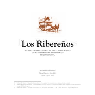 Los Ribereños
       Los RibereñosHISTORIA, MEMORIA E IDENTIDAD DE LOS POBLADORES
                           DEL BARRIO PEDRO DE VALDIVIA BAJO
                                    EN CONCEPCIÓN.




                                                 Daniel Johnson Mardones1
                                                 Manuel Ramírez Espíndola2
                                                   Álvaro Elgueta Ruiz3



1 	 Profesor de Historia y Geografía, Universidad de Concepción. Correo electrónico: djohnson@educarchile.cl
2 	 Profesor de Historia y Geografía, Universidad de Concepción; Doctor (C) en Historia por El Colegio de México. Correo electrónico:
    marespindola@colmex.mx
3 	 Profesor de Historia y Geografía, Universidad de Concepción, y Periodista, UCSC. Correo electrónico: aelguetar@gmail.com
 