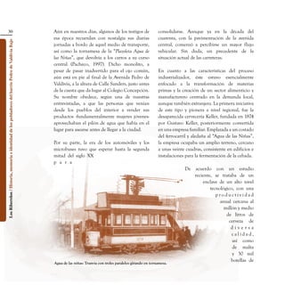 30                                                                               Aún en nuestros días, algunos de los testigos de      consolidarse. Aunque ya en la década del
                                                                                                    esa época recuerdan con nostalgia sus diarias         cuarenta, con la pavimentación de la avenida
Los Ribereños / Historia, memoria e identidad de los pobladores del barrio Pedro de Valdivia Bajo




                                                                                                    jornadas a bordo de aquel medio de transporte,        central, comenzó a percibirse un mayor flujo
                                                                                                    así como la tornamesa de la “Plazoleta Agua de        vehicular. Sin duda, un precedente de la
                                                                                                    las Niñas”, que devolvía a los carros a su curso      situación actual de las carreteras.
                                                                                                    central (Pacheco, 1997). Dicho monolito, a
                                                                                                    pesar de pasar inadvertido para el ojo común,         En cuanto a las características del proceso
                                                                                                    aún está en pie al final de la Avenida Pedro de       industrializador, éste estuvo esencialmente
                                                                                                    Valdivia, a la altura de Calle Sanders, justo antes   enfocado a la transformación de materias
                                                                                                    de la cuesta que da lugar al Colegio Concepción.      primas y la creación de un sector alimenticio y
                                                                                                    Su nombre obedece, según una de nuestras              manufacturero centrado en la demanda local,
                                                                                                    entrevistadas, a que las personas que venían          aunque también extranjera. La primera iniciativa
                                                                                                    desde los pueblos del interior a vender sus           de este tipo y pionera a nivel regional, fue la
                                                                                                    productos -fundamentalmente mujeres jóvenes-          desaparecida cervecería Keller, fundada en 1874
                                                                                                    aprovechaban el pilón de agua que había en el         por Gustavo Keller, posteriormente convertida
                                                                                                    lugar para asearse antes de llegar a la ciudad.       en una empresa familiar. Emplazada a un costado
                                                                                                                                                          del ferrocarril y aledaña al “Agua de las Niñas”,
                                                                                                    Por su parte, la era de los automóviles y los         la empresa ocupaba un amplio terreno, cercano
                                                                                                    microbuses tuvo que esperar hasta la segunda          a unas veinte cuadras, consistente en edificios e
                                                                                                    mitad del siglo XX                                    instalaciones para la fermentación de la cebada.
                                                                                                    p a r a
                                                                                                                                                                       De   acuerdo con un estudio
                                                                                                                                                                            reciente, se trataba de un
                                                                                                                                                                                enclave de un alto nivel
                                                                                                                                                                                    tecnológico, con una
                                                                                                                                                                                       productividad
                                                                                                                                                                                         anual cercana al
                                                                                                                                                                                           millón y medio
                                                                                                                                                                                            de litros de
                                                                                                                                                                                             cerveza de
                                                                                                                                                                                              diversa
                                                                                                                                                                                               calidad,
                                                                                                                                                                                               así como
                                                                                                                                                                                               de malta
                                                                                                                                                                                               y 30 mil
                                                                                                                                                                                               botellas de
 