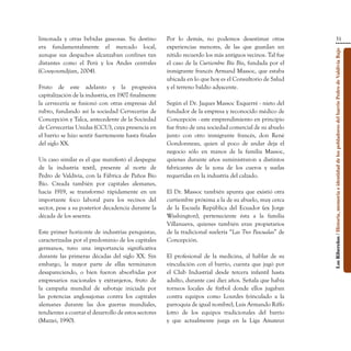 limonada y otras bebidas gaseosas. Su destino          Por lo demás, no podemos desestimar otras                                             31
era fundamentalmente el mercado local,                 experiencias menores, de las que guardan un




                                                                                                            Los Ribereños / Historia, memoria e identidad de los pobladores del barrio Pedro de Valdivia Bajo
aunque sus despachos alcanzaban confines tan           nítido recuerdo los más antiguos vecinos. Tal fue
distantes como el Perú y los Andes centrales           el caso de la Curtiembre Bío Bío, fundada por el
(Couyoumdjian, 2004).                                  inmigrante francés Armand Massoc, que estaba
                                                       ubicada en lo que hoy es el Consultorio de Salud
Fruto de este adelanto y la progresiva                 y el terreno baldío adyacente.
capitalización de la industria, en 1907 finalmente
la cervecería se fusionó con otras empresas del        Según el Dr. Jaques Massoc Esquerré - nieto del
rubro, fundando así la sociedad Cervecerías de         fundador de la empresa y reconocido médico de
Concepción y Talca, antecedente de la Sociedad         Concepción - este emprendimiento en principio
de Cervecerías Unidas (CCU), cuya presencia en         fue fruto de una sociedad comercial de su abuelo
el barrio se hizo sentir fuertemente hasta finales     junto con otro inmigrante francés, don René
del siglo XX.                                          Gondonneau, quien al poco de andar deja el
                                                       negocio sólo en manos de la familia Massoc,
Un caso similar es el que manifestó el despegue        quienes durante años suministraron a distintos
de la industria textil, presente al norte de           fabricantes de la zona de los cueros y suelas
Pedro de Valdivia, con la Fábrica de Paños Bío         requeridas en la industria del calzado.
Bío. Creada también por capitales alemanes,
hacia 1919, se transformó rápidamente en un            El Dr. Massoc también apunta que existió otra
importante foco laboral para los vecinos del           curtiembre próxima a la de su abuelo, muy cerca
sector, pese a su posterior decadencia durante la      de la Escuela República del Ecuador (ex Jorge
década de los sesenta.                                 Washington), perteneciente ésta a la familia
                                                       Villanueva, quienes también eran propietarios
Este primer horizonte de industrias penquistas,        de la tradicional suelería “Las Tres Pascualas” de
caracterizadas por el predominio de los capitales      Concepción.
germanos, tuvo una importancia significativa
durante las primeras décadas del siglo XX. Sin         El profesional de la medicina, al hablar de su
embargo, la mayor parte de ellas terminaron            vinculación con el barrio, cuenta que jugó por
desapareciendo, o bien fueron absorbidas por           el Club Industrial desde tercera infantil hasta
empresarios nacionales y extranjeros, fruto de         adulto, durante casi diez años. Señala que había
la campaña mundial de sabotaje iniciada por            torneos locales de fútbol donde ellos jugaban
las potencias anglosajonas contra los capitales        contra equipos como Lourdes (vinculado a la
alemanes durante las dos guerras mundiales,            parroquia de igual nombre), Luis Armando Riffo
tendientes a coartar el desarrollo de estos sectores   (otro de los equipos tradicionales del barrio
(Mazzei, 1990).                                        y que actualmente juega en la Liga Amateur
 