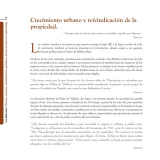34
                                                                                                    Crecimiento urbano y reivindicación de la
Los Ribereños / Historia, memoria e identidad de los pobladores del barrio Pedro de Valdivia Bajo




                                                                                                    propiedad.
                                                                                                                                  “Siempre fue un barrio que estuvo escondido, tapado por álamos.”
                                                                                                                                                                                                    Katarina




                                                                                                    L
                                                                                                           os cambios sociales y económicos que arrastró consigo el siglo XX, a lo largo y ancho de todo
                                                                                                           el continente, también se hicieron presentes en Concepción, dando origen a un segundo
                                                                                                           horizonte poblacional en Pedro de Valdivia Bajo.

                                                                                                    El efecto de las crisis naturales, inundaciones y terremotos, sumado a las difíciles condiciones de vida
                                                                                                    en los conventillos de la ciudad, empujó a un número creciente de familias hacia la ocupación de los
                                                                                                    espacios vacíos o a la creación de los mismos. Dicha situación, se tradujo en la masiva repoblación de
                                                                                                    la rivera norte del Bío Bío, desde Pedro de Valdivia hasta el cerro Chepe, debiendo para ello hacer
                                                                                                    frente a una serie de dificultades, tanto naturales como legales.

                                                                                                    “La única razón por lo que la gente de los barrios altos de Concepción se enteraban que
                                                                                                    pasaba algo en Pedro de Valdivia era cuando había inundación, terremoto o peste porque la
                                                                                                    nana o el cuidador no llegaba, que eran los que habitaban el sector.”
                                                                                                                                                                                                    Katarina

                                                                                                    La ubicación ribereña de Pedro de Valdivia dio lugar a un enorme desafío: la necesidad de ganarle
                                                                                                    espacio al río. Con fuerza, primero a finales de los 30 y luego a partir de los años 60, pero también
                                                                                                    durante las décadas siguientes, esta situación comenzó a hacerse más plausible, en la medida en la que
                                                                                                    un flujo mayor de familias comenzaba a establecerse en las inmediaciones del sector. Centenares de
                                                                                                    recién llegados se dieron así a la ruda tarea de crear rellenos improvisados, que permitiesen revertir el
                                                                                                    curso natural del río, a fin de poder construir allí sus viviendas.

                                                                                                    “Así fueron creciendo las familias y por necesidad se empezó a rellenar y poblar más.
                                                                                                    Trabajaron y rellenaron con los escombros del terremoto de 1960, y de la cantera de los
                                                                                                    Van Rysselberghe que las familias compraban, no les regalaban. En invierno se tenían
                                                                                                    que hacer andamios por las inundaciones para llegar a la línea. Salían en bateas (que usaban
                                                                                                    como botes) o balsas improvisadas. Veían pasar casas, animales y hasta personas muertas
                                                                                                    ahogadas, con las subidas del río.”
                                                                                                                                                                                                    Katarina
 