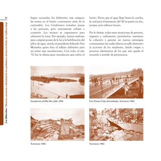 36                                                                               Según recuerdan los habitantes más antiguos           barrio. Dicen que el agua llegó hasta la cancha;
                                                                                                    las tomas en el barrio comenzaron atrás de la         la cual para el terremoto del ‘60 se partió en dos,
Los Ribereños / Historia, memoria e identidad de los pobladores del barrio Pedro de Valdivia Bajo




                                                                                                    curtiembre. Los Carabineros tomaban presas            porque eran rellenos basura.
                                                                                                    a las personas, pero nuevamente volvían a
                                                                                                    construir. Los vecinos se organizaron para            Por lo demás, todas estas situaciones de penuria,
                                                                                                    urbanizar la toma. Por ejemplo, hacían malones        angustia y sufrimiento permitieron mantener
                                                                                                    para comprar postes de la luz y la habilitación del   la cohesión y generar así nuevas estrategias
                                                                                                    pilón de agua, siendo el presidente Eduardo Frei      comunitarias, las cuales dieron un sello distintivo
                                                                                                    Montalva quien hizo el relleno definitivo para        al accionar de los residentes, dando origen a
                                                                                                    así evitar más inundaciones. Con todo, el año         procesos identitarios de los que aún queda el
                                                                                                    ‘72 fue la última gran inundación que sufrió el       recuerdo y sentido de pertenencia.




                                                                                                    Inundación del Bío Bío, Julio 1899.                   Foto Puente Viejo derrumbado, Terremoto 1960.




                                                                                                    Terremoto 1960.                                       Terremoto 1960.
 