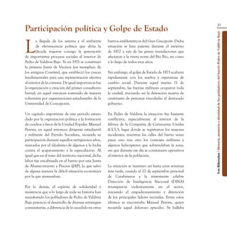 37
Participación política y Golpe de Estado




                                                                                                           Los Ribereños / Historia, memoria e identidad de los pobladores del barrio Pedro de Valdivia Bajo
L
        a llegada de los setenta y el ambiente         barrios emblemáticos del Gran Concepción. Dicha
        de efervescencia política que abría la         situación se hizo patente durante el invierno
        década trajeron consigo la generación          de 1972 a raíz de las graves inundaciones que
de importantes procesos sociales al interior de        afectaron a la rivera norte del Bío Bío, así como
Pedro de Valdivia Bajo. Ya en 1971 se constituyó       a lo largo de todos esos años.
la primera Junta de Vecinos (en reemplazo de
los antiguos Comités), que estableció los cauces       Sin embargo, el golpe de Estado de 1973 acabaría
fundamentales para una representación efectiva         rápidamente con los sueños y esperanzas de
al interior de la comuna. De igual importancia fue     cambio social. Durante aquel martes 11 de
la organización y creación del primer consultorio      septiembre, las fuerzas militares ocuparon toda
barrial, en aquel entonces sostenido de manera         la ciudad, iniciando así la detención masiva de
voluntaria por organizaciones estudiantiles de la      centenares de personas vinculadas al derrocado
Universidad de Concepción.                             gobierno.

Un capítulo importante de este periodo estuvo          En Pedro de Valdivia la situación fue bastante
dado por la organización política y la formación       conflictiva, especialmente al interior de la
de cuadros a favor de la Unidad Popular. Manuel        fábrica de la Compañía de Cervecerías Unidas
Pereira, en aquel entonces dirigente estudiantil       (CCU), lugar donde se registraron los mayores
y militante del Partido Socialista, recuerda su        incidentes; mientras las calles del barrio veían
participación durante aquellos vertiginosos años,      pasar uno tras otro los convoyes militares y
marcados por el idealismo de algunos y la lucha        algunos helicópteros que sobrevolaban la zona,
contra el acaparamiento y la especulación. Al          sin que durante ese día se constatasen operativos
igual que en el resto del territorio nacional, dicha   al interior de la población.
labor fue encabezada en el barrio por una Junta
de Abastecimiento y Precios (JAP), la que salvó        La situación se mantuvo así hasta unas semanas
de alguna manera la difícil situación económica        más tarde, cuando el 22 de septiembre personal
por la que atravesaban.                                de Carabineros y la tristemente célebre
                                                       Dirección de Inteligencia Nacional (DINA)
Por lo demás, el espíritu de solidaridad y             irrumpieron violentamente en el sector,
resistencia que a lo largo de toda su historia han     iniciando el empadronamiento y detención
manifestado los pobladores de Pedro de Valdivia        de los principales líderes vecinales. Entre estos
Bajo potenció el desarrollo de diversas estrategias    últimos se encontraba Manuel Pereira, quien
comunitarias, a diferencia de lo sucedido en otros     recuerda aquel doloroso episodio. Se hallaba
 