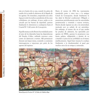 38                                                                               éste en el patio de su casa, cuando los gritos de     Hacia el verano de 1974 fue nuevamente
                                                                                                    auxilio de su madre le alertaron de la llegada de     transferido junto a otros reos a la antigua
Los Ribereños / Historia, memoria e identidad de los pobladores del barrio Pedro de Valdivia Bajo




                                                                                                    los agentes. De inmediato, emprendió una veloz        Cárcel de Concepción, donde finalmente le
                                                                                                    fuga por entre los techos y panderetas de las casas   fue dada la libertad condicional. Obligado a
                                                                                                    colindantes, sin embargo, al poco andar se vio        presentarse periódicamente ante las autoridades
                                                                                                    cercado por las fuerzas de seguridad, quienes         penitenciarias y sometido a nuevas torturas,
                                                                                                    finalmente lo detuvieron y condujeron hasta el        Pereira decide ingresar ese año a la universidad,
                                                                                                    Cuartel Nº 1 del centro de Concepción.                motivado por su anhelo de ser periodista.
                                                                                                                                                          Sin embargo, el mismo día en el que rendía
                                                                                                    Aquella misma noche Pereira fue trasladado junto      las pruebas de admisión, fue aprendido por
                                                                                                    al resto de los detenidos hasta las dependencias      agentes de DINA, quienes le propinaron una
                                                                                                    del Estadio Collao, utilizado entonces como           fuerte golpiza, obligándolo a desistir de su
                                                                                                    centro de detención y tortura. Allí permaneció        cometido so pena de ser acribillado en el mismo
                                                                                                    durante seis largos meses, sometido a constantes      establecimiento. Aquel duro trauma lo condujo
                                                                                                    interrogatorios y vejaciones por parte de los         finalmente a la clandestinidad, al igual que
                                                                                                    agentes del régimen.                                  muchos otros de sus amigos y camaradas.




                                                                                                    Mural Junta de Vecinos N° 32 Pedro de Valdivia Bajo
 