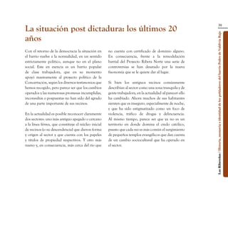 39
La situación post dictadura: los últimos 20




                                                                                                              Los Ribereños / Historia, memoria e identidad de los pobladores del barrio Pedro de Valdivia Bajo
años
Con el retorno de la democracia la situación en       no cuenta con certificado de dominio alguno.
el barrio vuelve a la normalidad, en un sentido       En consecuencia, frente a la remodelación
estrictamente político, aunque no en el plano         barrial del Proyecto Ribera Norte una serie de
social. Este en esencia es un barrio popular          controversias se han desatado por la nueva
de clase trabajadora, que en su momento               fisonomía que se le quiere dar al lugar.
apoyó masivamente al proyecto político de la
Concertación, según los diversos testimonios que      Si bien los antiguos vecinos comúnmente
hemos recogido, pero parece ser que los cambios       describían al sector como una zona tranquila y de
operados y las numerosas promesas incumplidas,        gente trabajadora, en la actualidad -al parecer- ello
inconsultas o pospuestas no han sido del agrado       ha cambiado. Ahora muchos de sus habitantes
de una parte importante de sus vecinos.               sienten que es inseguro, especialmente de noche,
                                                      y que ha sido estigmatizado como un foco de
En la actualidad es posible reconocer claramente      violencia, tráfico de drogas y delincuencia.
dos sectores: uno más antiguo apegado o cercano       Al mismo tiempo, parece ser que ya no es un
a la línea férrea, que constituye el núcleo inicial   territorio en donde domina el credo católico,
de vecinos (o su descendencia) que dieron forma       puesto que cada vez es más común el surgimiento
y origen al sector y que cuenta con los papeles       de pequeños templos evangélicos que dan cuenta
y títulos de propiedad respectivos. Y otro más        de un cambio sociocultural que ha operado en
nuevo y, en consecuencia, más cerca del río que       el sector.
 