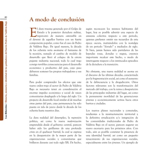 40
                                                                                                    A modo de conclusión
Los Ribereños / Historia, memoria e identidad de los pobladores del barrio Pedro de Valdivia Bajo




                                                                                                    E
                                                                                                           l duro trauma generado por el Golpe de        según reconocen los mismos habitantes del
                                                                                                           Estado y la posterior dictadura militar,      lugar, hoy es posible advertir una especie de
                                                                                                           repercutió de manera ostensible en            amnesia colectiva respecto a este periodo,
                                                                                                    el devenir de aquellos barrios con un fuerte         quienes prefieren omitir sus recuerdos de esta
                                                                                                    componente popular, como fue el caso de Pedro        época oscura, matizándolos con la nostalgia
                                                                                                    de Valdivia Bajo. De igual manera, la década         de un periodo “dorado” a mediados de siglo.
                                                                                                    de los ochenta vería asomarse el fantasma de         Si bien, jamás hemos sido partidarios de las
                                                                                                    la recesión, sumado el cambio de modelo de           leyendas rosas, doradas o negras, creemos
                                                                                                    desarrollo que llevó al colapso de la otrora         importante recalcar este hecho, a modo de
                                                                                                    pujante industria nacional, todo lo cual trajo       interrogante respecto a los intrincados episodios
                                                                                                    consigo terribles consecuencias para el desarrollo   de la dictadura a la transición.
                                                                                                    económico y productivo del país, cuyo peso
                                                                                                    debieron sostener los propios trabajadores y sus     No obstante, una nueva realidad se asoma en
                                                                                                    familias.                                            el discurso de las últimas décadas, caracterizada
                                                                                                                                                         por la fragmentación social, así como el aumento
                                                                                                    Para poder comprender los efectos que este           de la delincuencia y la drogadicción. Otros
                                                                                                    nuevo orden trajo al sector de Pedro de Valdivia     factores relevantes son la transformación del
                                                                                                    Bajo es necesario tener en consideración el          mercado del trabajo, con la ruina y desaparición
                                                                                                    enorme impulso económico y social de raíces          de las principales industrias del lugar, así como
                                                                                                    comunitarias desplegado a lo largo del siglo. Un     la permanente movilidad de las generaciones
                                                                                                    proyecto de desarrollo local similar al de muchas    jóvenes y económicamente activas hacia otros
                                                                                                    otras partes del país, cuya permanencia ha sido      barrios y ciudades.
                                                                                                    puesta en tela de juicio desde la década de los
                                                                                                    ochenta hasta nuestros días.                         Los nuevos planes nacionales y comunales,
                                                                                                                                                         tendientes a la reestructuración territorial y
                                                                                                    La dura realidad del desempleo, la represión         la definitiva erradicación y/o integración de
                                                                                                    política, así como la nueva modernización            las comunidades tradicionales de Pedro de
                                                                                                    emprendida desde el gobierno central, parecen        Valdivia Bajo en el sector, parecen augurar un
                                                                                                    haber sido los gatillantes de una profunda           nuevo escenario para los próximos años. Con
                                                                                                    crisis en el quehacer barrial, la cual se expresa    todo, aún es posible constatar la presencia de
                                                                                                    en la desaparición de la mayor parte de las          una identidad barrial, así como un pequeño
                                                                                                    organizaciones sociales y comunitarias que           renacimiento de sus organizaciones sociales,
                                                                                                    brillaron durante casi todo siglo XX. De hecho,      especialmente entre los jóvenes. Un ejemplo de
 