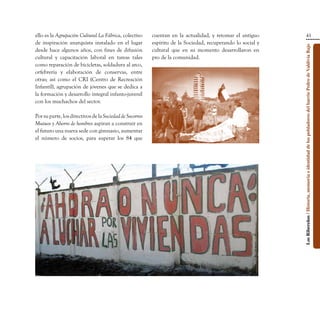 ello es la Agrupación Cultural La Fábrica, colectivo      cuentan en la actualidad, y retomar el antiguo                                      41
de inspiración anarquista instalado en el lugar           espíritu de la Sociedad, recuperando lo social y




                                                                                                             Los Ribereños / Historia, memoria e identidad de los pobladores del barrio Pedro de Valdivia Bajo
desde hace algunos años, con fines de difusión            cultural que en su momento desarrollaron en
cultural y capacitación laboral en tareas tales           pro de la comunidad.
como reparación de bicicletas, soldadura al arco,
orfebrería y elaboración de conservas, entre
otras; así como el CRI (Centro de Recreación
Infantíl), agrupación de jóvenes que se dedica a
la formación y desarrollo integral infanto-juvenil
con los muchachos del sector.

Por su parte, los directivos de la Sociedad de Socorros
Mutuos y Ahorro de hombres aspiran a construir en
el futuro una nueva sede con gimnasio, aumentar
el número de socios, para superar los 84 que
 