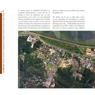 42                                                                               A nuestro juicio, la identidad del barrio se                                                quienes -a diferencia de la ciudad- nunca dieron
                                                                                                    constituye históricamente a través del río, el                                              la espalda al río.
Los Ribereños / Historia, memoria e identidad de los pobladores del barrio Pedro de Valdivia Bajo




                                                                                                    camino, el tren, las industrias, etc., en una
                                                                                                    unión-tensión con la urbe con una identidad                                                 Por último, de lo que se sabe hasta ahora,
                                                                                                    ribereña instalada en los márgenes de la ciudad,                                            lo que pretenden las autoridades es arraigar
                                                                                                    y en la frontera entre la tierra y el río, entre la                                         definitivamente a la mayor parte de los habitantes
                                                                                                    ciudad y el campo. En consecuencia, la rivera ha                                            del lugar, pero sólo a 1543 familias que fueron
                                                                                                    sido el espacio de la vida del barrio y también un                                          catastradas entre 2001 y 2002 como habitantes
                                                                                                    producto de la vida del barrio y de sus habitantes,                                         del sector. La idea es construir varios edificios
                                                                                                     Fotografo: Didier Rousset Buy - Sander 200 Alto - Fono: 331389 - aerodata@entelchile.net
 