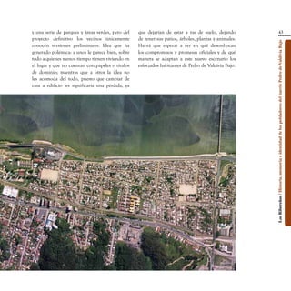 y una serie de parques y áreas verdes, pero del    que dejarían de estar a ras de suelo, dejando                                        43
proyecto definitivo los vecinos únicamente         de tener sus patios, árboles, plantas y animales.




                                                                                                       Los Ribereños / Historia, memoria e identidad de los pobladores del barrio Pedro de Valdivia Bajo
conocen versiones preliminares. Idea que ha        Habrá que esperar a ver en qué desembocan
generado polémica: a unos le parece bien, sobre    los compromisos y promesas oficiales y de qué
todo a quienes menos tiempo tienen viviendo en     manera se adaptan a este nuevo escenario los
el lugar y que no cuentan con papeles o títulos    esforzados habitantes de Pedro de Valdivia Bajo.
de dominio; mientras que a otros la idea no
les acomoda del todo, puesto que cambiar de
casa a edificio les significaría una pérdida, ya
 