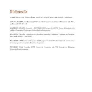 Bibliografía
CAMPOS HARRIET, Fernando (1989) Historia de Concepción, 1550-1988, Santiago: Universitaria.

COUYOUMDJIAN, Juan Ricardo (2004) “Una bebida moderna: la cerveza en Chile en el siglo XIX”,
en Historia II (37): 311-336.

MAZZEI DE GRAZIA, Leonardo y PACHECO SILVA, Arnoldo (1985), Historia del traslado de la
ciudad de Concepción. Concepción: Universidad de Concepción.

MAZZEI DE GRAZIA, Leonardo (1990) Sociedades comerciales e industriales y economía de Concepción,
1920-1939, Santiago: Universitaria.

MAZZEI DE GRAZIA, Leonardo y otros (2004) Augusto Vivaldi Cichero, Escritos para la construcción de
la historia regional. Concepción: Ediciones Escaparate.

PACHECO SILVA, Arnoldo (1997) Historia de Concepción: siglo XX, Concepción: Ediciones
Universidad de Concepción.
 