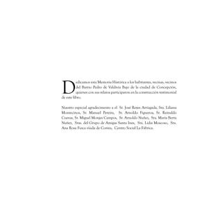 D
          edicamos esta Memoria Histórica a los habitantes, vecinas, vecinos
          del Barrio Pedro de Valdivia Bajo de la ciudad de Concepción,
          quienes con sus relatos participaron en la construcción testimonial
de este libro.

Nuestro especial agradecimento a el  Sr. José Reyes Arriagada, Sra. Liliana
Montecinos, Sr. Manuel Pereira,  Sr. Arnoldo Figueroa, Sr. Reinaldo
Cuevas, Sr. Miguel Monjes Campos,  Sr. Arnoldo Nuñez,  Sra. María Berta
Nuñez,  Sras. del Grupo de Amigas Santa Ines,  Sra. Lidia Moscoso,  Sra.
Ana Rosa Fuica viuda de Correa,  Centro Social La Fábrica.
 