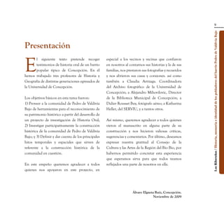 9




                                                                                                           Los Ribereños / Historia, memoria e identidad de los pobladores del barrio Pedro de Valdivia Bajo
Presentación

E
       l siguiente texto pretende recoger            especial a los vecinos y vecinas que confiaron
       testimonios de historia oral de un barrio     en nosotros al contarnos sus historias y la de sus
       popular típico de Concepción. En él           familias, nos prestaron sus fotografías y recuerdos
hemos trabajado tres profesores de Historia y        y nos abrieron sus casas y corazones. así como
Geografía de distintas generaciones egresados de     también a Claudia Arrizaga. Coordinadora
la Universidad de Concepción.                        del Archivo fotográfico de la Universidad de
                                                     Concepción; a Alejandro Mihovilovic, Director
Los objetivos básicos en esta tarea fueron:          de la Biblioteca Municipal de Concepción; a
1) Proveer a la comunidad de Pedro de Valdivia       Didier Rousset Buy, fotógrafo aéreo; a Katharina
Bajo de herramientas para el reconocimiento de       Heller, del SERVIU, y a tantos otros.
su patrimonio histórico a partir del desarrollo de
un proyecto de investigación de Historia Oral;       Así mismo, queremos agradecer a todos quienes
2) Investigar participativamente la construcción     vieron el manuscrito en alguna parte de su
histórica de la comunidad de Pedro de Valdivia       construcción y nos hicieron valiosas críticas,
Bajo; y 3) Definir y dar cuenta de los principales   sugerencias y comentarios. Por último, deseamos
hitos temporales y espaciales que sirven de          expresar nuestra gratitud al Consejo de la
referente a la construcción histórica de la          Cultura y las Artes de la Región del Bío Bío, por
comunidad en cuestión.                               habernos permitido concretar esta experiencia
                                                     que esperamos sirva para que todos veamos
En este empeño queremos agradecer a todos            reflejados una parte de nosotros en ella.
quienes nos apoyaron en este proyecto, en




                                                                      Álvaro Elgueta Ruiz, Concepción.
                                                                                    Noviembre de 2009
 