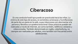 Ciberacoso
Es una conducta hostil que puede ser practicada hacia los niños. La
víctima de este tipo de acosos, es sometida a amenazas y humillaciones
de parte de sus pares en la web, cuyas intenciones son atormentar a la
persona y llevarla a un quiebre emocional. Estas prácticas pueden ser
realizadas a través de Internet, así como también, teléfonos celulares y
videoconsolas.También denominado en inglés, cyberbullying, no
siempre son realizadas por adultos, sino también son frecuentes entre
adolescentes.
 