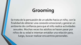 Grooming
Se trata de la persuasión de un adulto hacia un niño, con la
finalidad de obtener una conexión emocional y generar un
ambiente de confianza para que el niño realice actividades
sexuales. Muchas veces los adultos se hacen pasar por
niños de su edad e intentan entablar una relación para,
luego, buscar realizar encuentros personales.
 