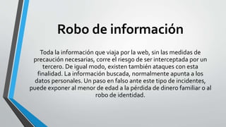 Robo de información
Toda la información que viaja por la web, sin las medidas de
precaución necesarias, corre el riesgo de ser interceptada por un
tercero. De igual modo, existen también ataques con esta
finalidad. La información buscada, normalmente apunta a los
datos personales. Un paso en falso ante este tipo de incidentes,
puede exponer al menor de edad a la pérdida de dinero familiar o al
robo de identidad.
 
