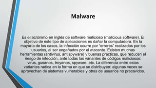 Malware
Es el acrónimo en inglés de software malicioso (malicious software). El
objetivo de este tipo de aplicaciones es dañar la computadora. En la
mayoría de los casos, la infección ocurre por “errores” realizados por los
usuarios, al ser engañados por el atacante. Existen muchas
herramientas (antivirus, antispyware) y buenas prácticas, que reducen el
riesgo de infección, ante todas las variantes de códigos maliciosos:
virus, gusanos, troyanos, spyware, etc. La diferencia entre estas
variantes radica en la forma en que se distribuyen: algunas veces se
aprovechan de sistemas vulnerables y otras de usuarios no precavidos.
 