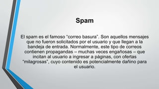 Spam
El spam es el famoso “correo basura”. Son aquellos mensajes
que no fueron solicitados por el usuario y que llegan a la
bandeja de entrada. Normalmente, este tipo de correos
contienen propagandas – muchas veces engañosas – que
incitan al usuario a ingresar a páginas, con ofertas
“milagrosas”, cuyo contenido es potencialmente dañino para
el usuario.
 