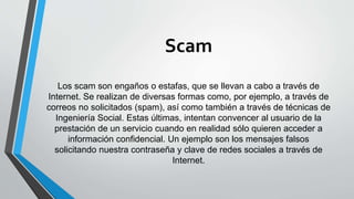 Scam
Los scam son engaños o estafas, que se llevan a cabo a través de
Internet. Se realizan de diversas formas como, por ejemplo, a través de
correos no solicitados (spam), así como también a través de técnicas de
Ingeniería Social. Estas últimas, intentan convencer al usuario de la
prestación de un servicio cuando en realidad sólo quieren acceder a
información confidencial. Un ejemplo son los mensajes falsos
solicitando nuestra contraseña y clave de redes sociales a través de
Internet.
 