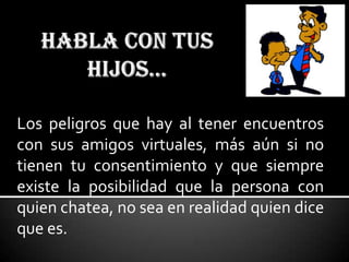 Los peligros que hay al tener encuentros
con sus amigos virtuales, más aún si no
tienen tu consentimiento y que siempre
existe la posibilidad que la persona con
quien chatea, no sea en realidad quien dice
que es.
 