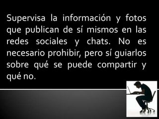 Supervisa la información y fotos
que publican de sí mismos en las
redes sociales y chats. No es
necesario prohibir, pero sí guiarlos
sobre qué se puede compartir y
qué no.
 