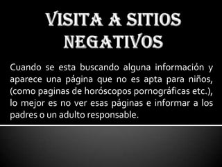 Cuando se esta buscando alguna información y
aparece una página que no es apta para niños,
(como paginas de horóscopos pornográficas etc.),
lo mejor es no ver esas páginas e informar a los
padres o un adulto responsable.
 