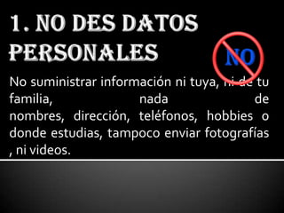 No suministrar información ni tuya, ni de tu
familia,             nada                de
nombres, dirección, teléfonos, hobbies o
donde estudias, tampoco enviar fotografías
, ni videos.
 