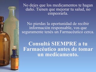 No dejes que los medicamentos te hagan daño. Tienen que mejorar tu salud, no empeorarla. No pierdas la oportunidad de recibir información responsable, vos que seguramente tenés un Farmacéutico cerca. Consultá SIEMPRE a tu Farmacéutico antes de tomar un medicamento. 