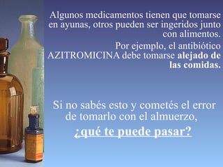 Algunos medicamentos tienen que tomarse en ayunas, otros pueden ser ingeridos junto con alimentos. Por ejemplo, el antibiótico AZITROMICINA debe tomarse  alejado de las comidas. Si no sabés esto y cometés el error de tomarlo con el almuerzo,  ¿qué te puede pasar? 