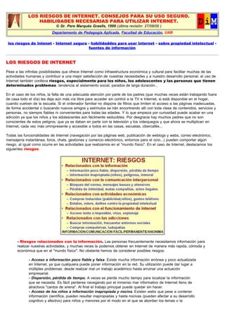 LOS RIESGOS DE INTERNET. CONSEJOS PARA SU USO SEGURO.
HABILIDADES NECESARIAS PARA UTILIZAR INTERNET.
© Dr. Pere Marquès Graells, 1999 (última revisión: 27/08/08 )
Departamento de Pedagogía Aplicada, Facultad de Educación, UAB
los riesgos de Intenet - Internet segura - habilidaddes para usar Internet - sobre propiedad intelectual -
fuentes de información
LOS RIESGOS DE INTERNET
Pese a las infinitas posibilidades que ofrece Internet como infraestructura económica y cultural para facilitar muchas de las
actividades humanas y contribuir a una mejor satisfacción de nuestras necesidades y a nuestro desarrollo personal, el uso de
Internet también conlleva riesgos, especialmente para los niños, los adolescentes y las personas que tienen
determinados problemas: tendencia al aislamiento social, parados de larga duración...
En el caso de los niños, la falta de una adecuada atención por parte de los padres (que muchas veces están trabajando fuera
de casa todo el día) les deja aún más vía libre para acceder sin control a la TV e Internet, si está disponible en el hogar,
cuando vuelven de la escuela. Si el ordenador familiar no dispone de filtros que limiten el acceso a las páginas inadecuadas,
de forma accidental o buscando nuevos amigos y estímulos se irán encontrando allí con toda clase de contenidos, servicios y
personas, no siempre fiables ni convenientes para todas las edades. Y lo que empieza por curiosidad puede acabar en una
adicción ya que los niños y los adolescentes son fácilmente seducibles. Por desgracia hay muchos padres que no son
conscientes de estos peligros, que ya se daban en parte con la televisión y los videojuegos y que ahora se multiplican en
Internet, cada vez más omnipresente y accesible a todos en las casas, escuelas, cibercafés...
Todas las funcionalidades de Internet (navegación por las páginas web, publicación de weblogs y webs, correo electrónico,
mensajería instantánea, foros, chats, gestiones y comercio electrónico, entornos para el ocio...) pueden comportar algún
riesgo, al igual como ocurre en las actividades que realizamos en el "mundo físico". En el caso de Internet, destacamos los
siguientes riesgos:
- Riesgos relacionados con la información. Las personas frecuentemente necesitamos información para
realizar nuestras actividades, y muchas veces la podemos obtener en Internet de manera más rapida, cómoda y
económica que en el "mundo físico". No obstante hemos de considerar posibles riesgos:
- Acceso a información poco fiable y falsa. Existe mucha información errónea y poco actualizada
en Internet, ya que cualquiera puede poner información en la red. Su utilización puede dar lugar a
múltiples problemas: desde realizar mal un trabajo académico hasta arruinar una actuación
empresarial.
- Dispersión, pérdida de tiempo. A veces se pierde mucho tiempo para localizar la información
que se necesita. Es fácil perderse navegando por el inmenso mar informativo de Internet lleno de
atractivos "cantos de sirena". Al final el trabajo principal puede quedar sin hacer.
- Acceso de los niños a información inapropiada y nociva. Existen webs que pese a contener
información científica, pueden resultar inapropiadas y hasta nocivas (pueden afectar a su desarrollo
cognitivo y afectivo) para niños y menores por el modo en el que se abordan los temas o la
 