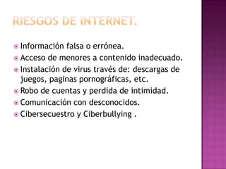  Información falsa o errónea.
 Acceso de menores a contenido inadecuado.
 Instalación de virus través de: descargas de
juegos, paginas pornográficas, etc.
 Robo de cuentas y perdida de intimidad.
 Comunicación con desconocidos.
 Cibersecuestro y Ciberbullying .
 