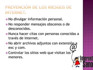  No divulgar información personal.
 No responder mensajes obscenos o de
desconocidos.
 Nunca hacer citas con personas conocidas a
través de internet.
 No abrir archivos adjuntos con extensión a
exc y com.
 Controlar los sitios web que visitan los
menores.
 