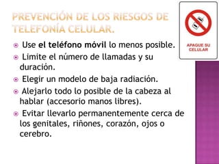  Use el teléfono móvil lo menos posible.
 Limite el número de llamadas y su
duración.
 Elegir un modelo de baja radiación.
 Alejarlo todo lo posible de la cabeza al
hablar (accesorio manos libres).
 Evitar llevarlo permanentemente cerca de
los genitales, riñones, corazón, ojos o
cerebro.
 