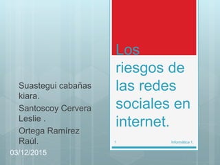 Los
riesgos de
las redes
sociales en
internet.
Suastegui cabañas
kiara.
Santoscoy Cervera
Leslie .
Ortega Ramírez
Raúl.
03/12/2015
Informática 1.1
 
