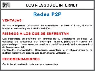LOS RIESGOS DE INTERNET

                          Redes P2P
VENTAJAS
Acceso a ingentes cantidades de contenidos de valor cultural, docente,
histórico, universal y de libre disposición.

RIESGOS A LOS QUE SE ENFRENTAN
Las descargas de sotfware sin licencia de su propietario, es ilegal. La
descarga de contenidos con copyright (música, películas y libros), sin
permiso legal o de su autor, se considera un delito cuando se hace con ánimo
de lucro comercial.
Contenidos inapropiados. Descargas -voluntaria o involuntariamente- de
materia audiovisual inapropiado (pornografía, violencia…).

RECOMENDACIONES
Controlar el contenido de la carpeta compartida.
 