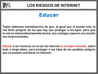 LOS RIESGOS DE INTERNET

                           Educar

Todos debemos mentalizarnos de que, al igual que el mundo real, la
red tiene peligros de los que hay que proteger a los hijos, pero que
la red es extraordinariamente buena, sus ventajas superan con mucho
sus inconvenientes.


Educar a los menores en el uso de Internet es el mejor remedio, sobre
todo a largo plazo, para proteger a los hijos de los posibles peligros
que se pueden encontrar en Internet.
 