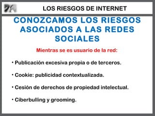 LOS RIESGOS DE INTERNET

CONOZCAMOS LOS RIESGOS
 ASOCIADOS A LAS REDES
       SOCIALES
         Mientras se es usuario de la red:

• Publicación excesiva propia o de terceros.

• Cookie: publicidad contextualizada.

• Cesión de derechos de propiedad intelectual.

• Ciberbulling y grooming.
 