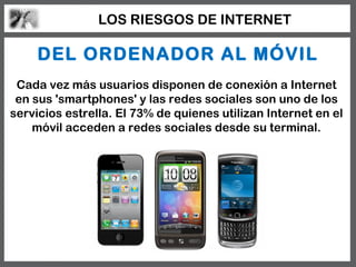 LOS RIESGOS DE INTERNET

     DEL ORDENADOR AL MÓVIL
 Cada vez más usuarios disponen de conexión a Internet
 en sus 'smartphones' y las redes sociales son uno de los
servicios estrella. El 73% de quienes utilizan Internet en el
    móvil acceden a redes sociales desde su terminal.
 