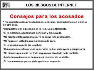 LOS RIESGOS DE INTERNET


      Consejos para los acosados
• No contestes a las provocaciones, ignóralas. Cuenta hasta cien y piensa
en otra cosa.
•Compórtate con educación en la Red. Usa la Netiqueta.
•Si te molestan, abandona la conexión y pide ayuda.
•No facilites datos personales. Te sentirás más protegido/a.
•No hagas en la Red lo que no harías a la cara.
•Si te acosan, guarda las pruebas.
•Cuando te molesten al usar un servicio online, pide ayuda a su gestor/a.
•No pienses que estás del todo seguro/a al otro lado de la pantalla.
•Advierte a quien abusa de que está cometiendo un delito.
•Si hay amenazas graves pide ayuda con urgencia.
 